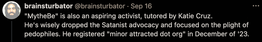 Screenshot from Twitter: brainsturbator @brainsturbator · Sep 16 "MytheBe" is also an aspiring activist, tutored by Katie Cruz / Cali Miller. He's wisely dropped the Satanist advocacy and focused on the plight of pedophiles. He registered "minor attracted dot org" in December of '23.